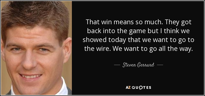 That win means so much. They got back into the game but I think we showed today that we want to go to the wire. We want to go all the way. - Steven Gerrard