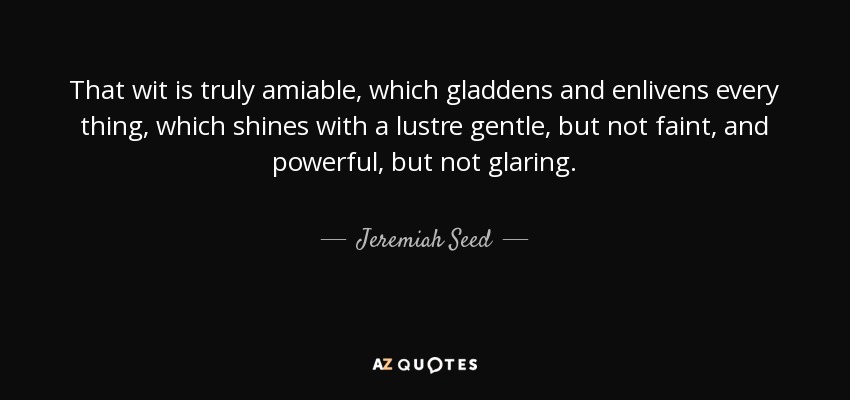 That wit is truly amiable, which gladdens and enlivens every thing, which shines with a lustre gentle, but not faint, and powerful, but not glaring. - Jeremiah Seed
