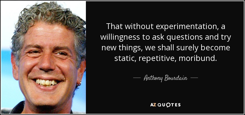 That without experimentation, a willingness to ask questions and try new things, we shall surely become static, repetitive, moribund. - Anthony Bourdain