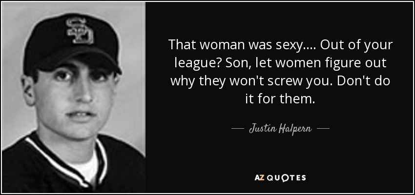 That woman was sexy. . . . Out of your league? Son, let women figure out why they won't screw you. Don't do it for them. - Justin Halpern