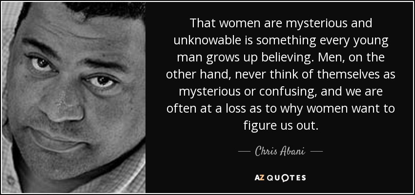 That women are mysterious and unknowable is something every young man grows up believing. Men, on the other hand, never think of themselves as mysterious or confusing, and we are often at a loss as to why women want to figure us out. - Chris Abani