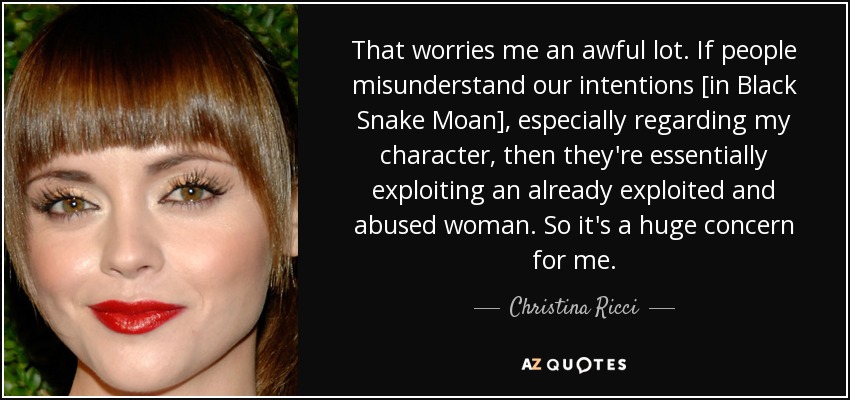 That worries me an awful lot. If people misunderstand our intentions [in Black Snake Moan], especially regarding my character, then they're essentially exploiting an already exploited and abused woman. So it's a huge concern for me. - Christina Ricci