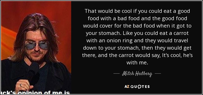 That would be cool if you could eat a good food with a bad food and the good food would cover for the bad food when it got to your stomach. Like you could eat a carrot with an onion ring and they would travel down to your stomach, then they would get there, and the carrot would say, It's cool, he's with me. - Mitch Hedberg