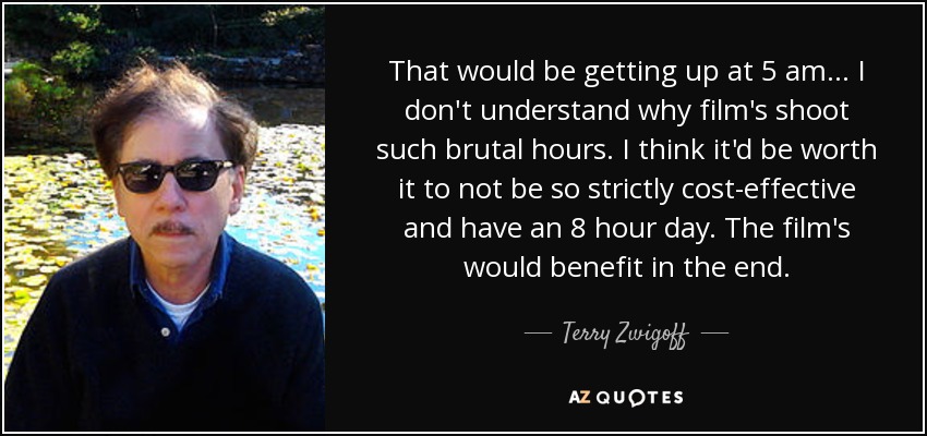 That would be getting up at 5 am... I don't understand why film's shoot such brutal hours. I think it'd be worth it to not be so strictly cost-effective and have an 8 hour day. The film's would benefit in the end. - Terry Zwigoff