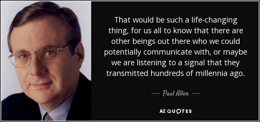 That would be such a life-changing thing, for us all to know that there are other beings out there who we could potentially communicate with, or maybe we are listening to a signal that they transmitted hundreds of millennia ago. - Paul Allen