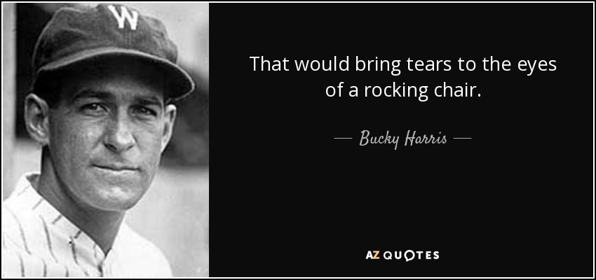 That would bring tears to the eyes of a rocking chair. - Bucky Harris