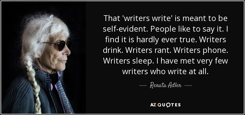 That 'writers write' is meant to be self-evident. People like to say it. I find it is hardly ever true. Writers drink. Writers rant. Writers phone. Writers sleep. I have met very few writers who write at all. - Renata Adler