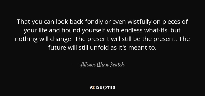 That you can look back fondly or even wistfully on pieces of your life and hound yourself with endless what-ifs, but nothing will change. The present will still be the present. The future will still unfold as it's meant to. - Allison Winn Scotch