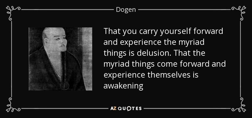 That you carry yourself forward and experience the myriad things is delusion. That the myriad things come forward and experience themselves is awakening - Dogen