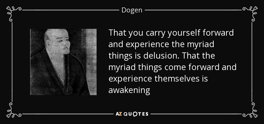 That you carry yourself forward and experience the myriad things is delusion. That the myriad things come forward and experience themselves is awakening - Dogen