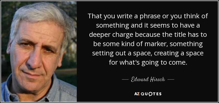 That you write a phrase or you think of something and it seems to have a deeper charge because the title has to be some kind of marker, something setting out a space, creating a space for what's going to come. - Edward Hirsch