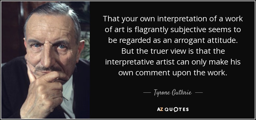 That your own interpretation of a work of art is flagrantly subjective seems to be regarded as an arrogant attitude. But the truer view is that the interpretative artist can only make his own comment upon the work. - Tyrone Guthrie