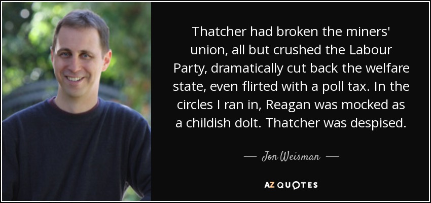 Thatcher had broken the miners' union, all but crushed the Labour Party, dramatically cut back the welfare state, even flirted with a poll tax. In the circles I ran in, Reagan was mocked as a childish dolt. Thatcher was despised. - Jon Weisman