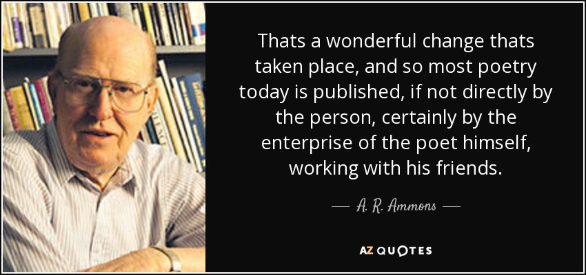 Thats a wonderful change thats taken place, and so most poetry today is published, if not directly by the person, certainly by the enterprise of the poet himself, working with his friends. - A. R. Ammons