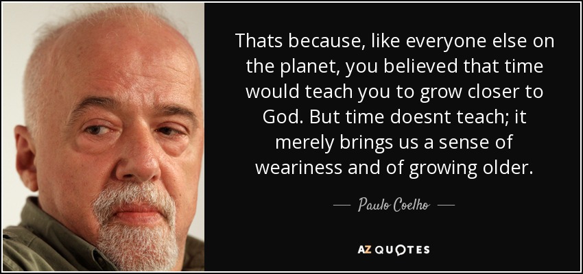 Thats because, like everyone else on the planet, you believed that time would teach you to grow closer to God. But time doesnt teach; it merely brings us a sense of weariness and of growing older. - Paulo Coelho