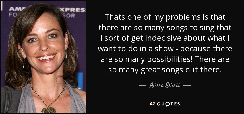Thats one of my problems is that there are so many songs to sing that I sort of get indecisive about what I want to do in a show - because there are so many possibilities! There are so many great songs out there. - Alison Elliott