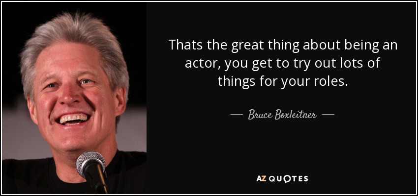 Thats the great thing about being an actor, you get to try out lots of things for your roles. - Bruce Boxleitner