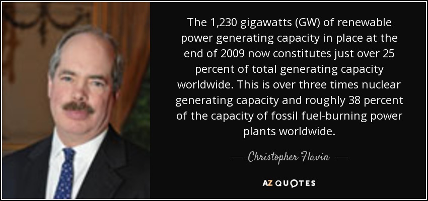 The 1,230 gigawatts (GW) of renewable power generating capacity in place at the end of 2009 now constitutes just over 25 percent of total generating capacity worldwide. This is over three times nuclear generating capacity and roughly 38 percent of the capacity of fossil fuel-burning power plants worldwide. - Christopher Flavin