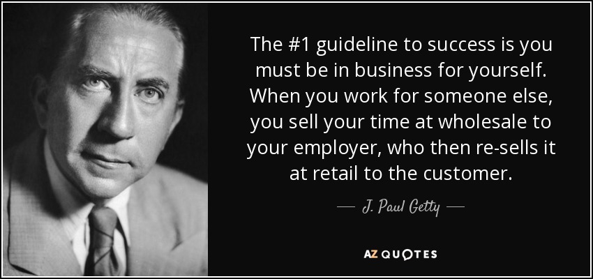 The #1 guideline to success is you must be in business for yourself. When you work for someone else, you sell your time at wholesale to your employer, who then re-sells it at retail to the customer. - J. Paul Getty