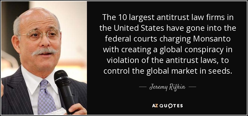 The 10 largest antitrust law firms in the United States have gone into the federal courts charging Monsanto with creating a global conspiracy in violation of the antitrust laws, to control the global market in seeds. - Jeremy Rifkin