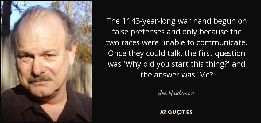 The 1143-year-long war hand begun on false pretenses and only because the two races were unable to communicate. Once they could talk, the first question was 'Why did you start this thing?' and the answer was 'Me? - Joe Haldeman