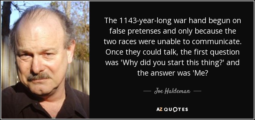 The 1143-year-long war hand begun on false pretenses and only because the two races were unable to communicate. Once they could talk, the first question was 'Why did you start this thing?' and the answer was 'Me? - Joe Haldeman