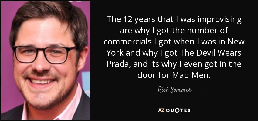 The 12 years that I was improvising are why I got the number of commercials I got when I was in New York and why I got The Devil Wears Prada, and its why I even got in the door for Mad Men. - Rich Sommer
