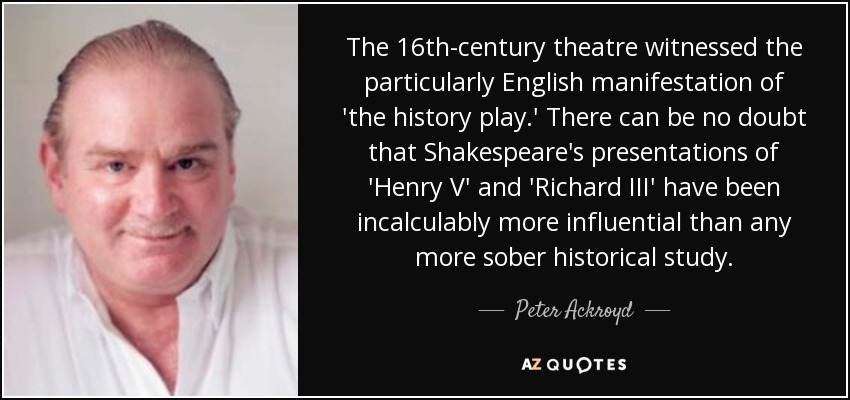 The 16th-century theatre witnessed the particularly English manifestation of 'the history play.' There can be no doubt that Shakespeare's presentations of 'Henry V' and 'Richard III' have been incalculably more influential than any more sober historical study. - Peter Ackroyd