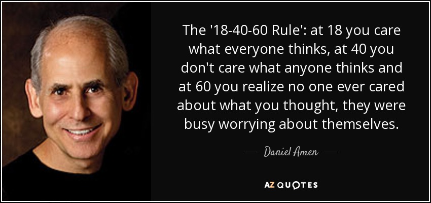 The '18-40-60 Rule': at 18 you care what everyone thinks, at 40 you don't care what anyone thinks and at 60 you realize no one ever cared about what you thought, they were busy worrying about themselves. - Daniel Amen