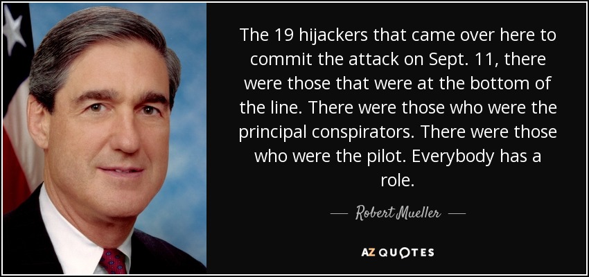 The 19 hijackers that came over here to commit the attack on Sept. 11, there were those that were at the bottom of the line. There were those who were the principal conspirators. There were those who were the pilot. Everybody has a role. - Robert Mueller