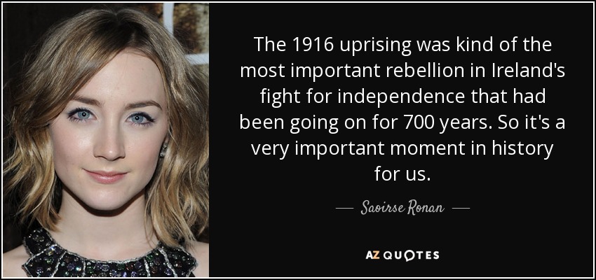 The 1916 uprising was kind of the most important rebellion in Ireland's fight for independence that had been going on for 700 years. So it's a very important moment in history for us. - Saoirse Ronan