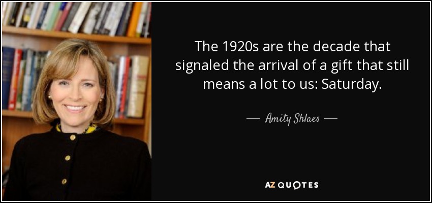 The 1920s are the decade that signaled the arrival of a gift that still means a lot to us: Saturday. - Amity Shlaes