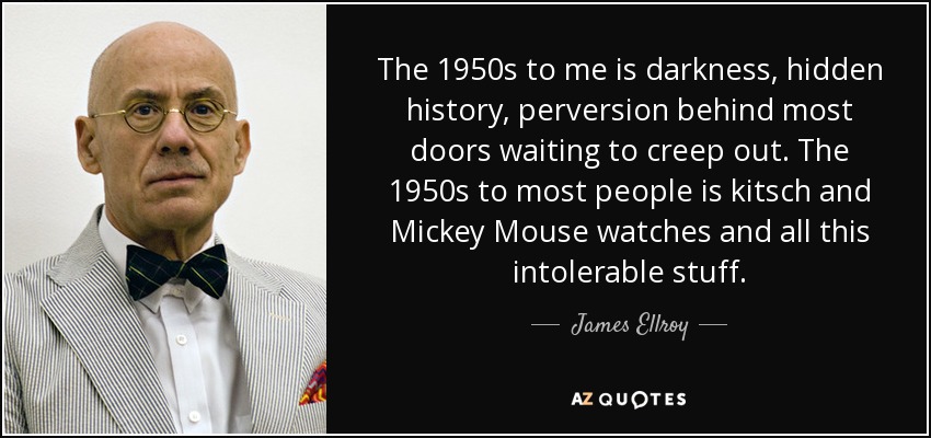 The 1950s to me is darkness, hidden history, perversion behind most doors waiting to creep out. The 1950s to most people is kitsch and Mickey Mouse watches and all this intolerable stuff. - James Ellroy