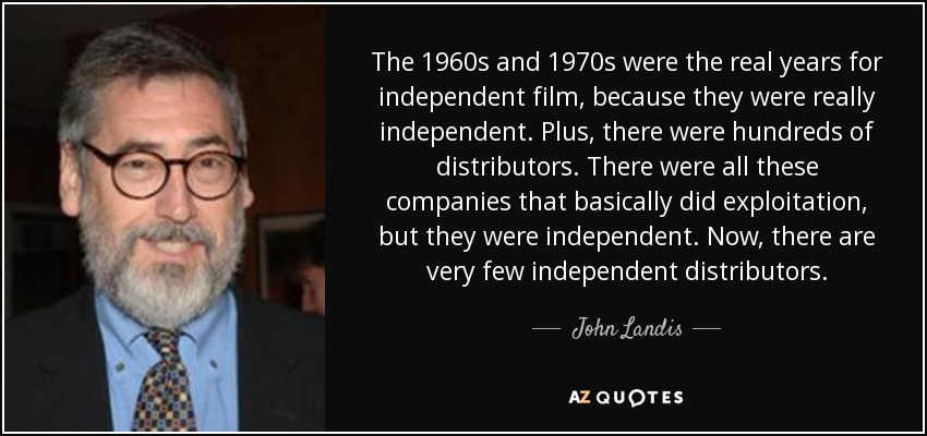 The 1960s and 1970s were the real years for independent film, because they were really independent. Plus, there were hundreds of distributors. There were all these companies that basically did exploitation, but they were independent. Now, there are very few independent distributors. - John Landis