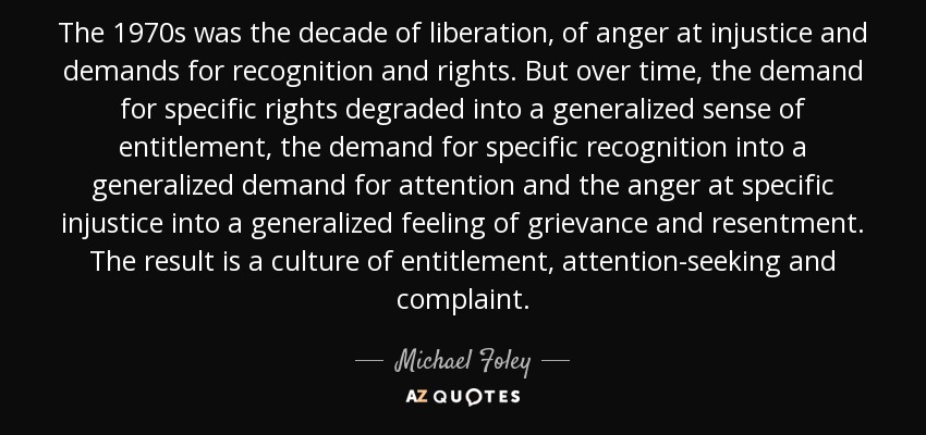 The 1970s was the decade of liberation, of anger at injustice and demands for recognition and rights. But over time, the demand for specific rights degraded into a generalized sense of entitlement, the demand for specific recognition into a generalized demand for attention and the anger at specific injustice into a generalized feeling of grievance and resentment. The result is a culture of entitlement, attention-seeking and complaint. - Michael Foley