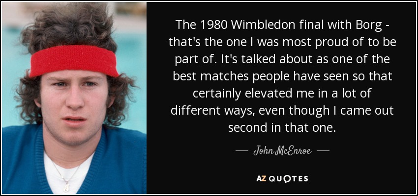 The 1980 Wimbledon final with Borg - that's the one I was most proud of to be part of. It's talked about as one of the best matches people have seen so that certainly elevated me in a lot of different ways, even though I came out second in that one. - John McEnroe
