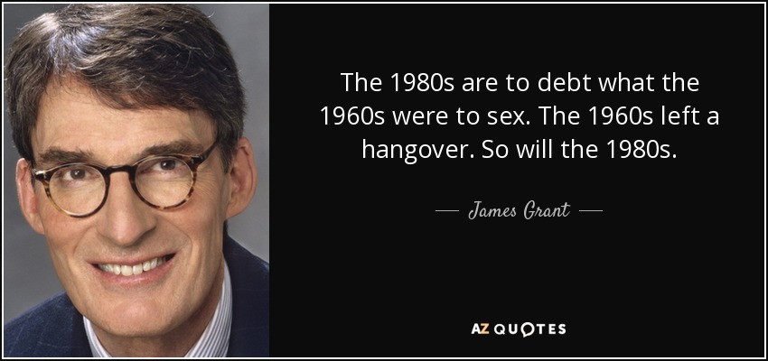 The 1980s are to debt what the 1960s were to sex. The 1960s left a hangover. So will the 1980s. - James Grant