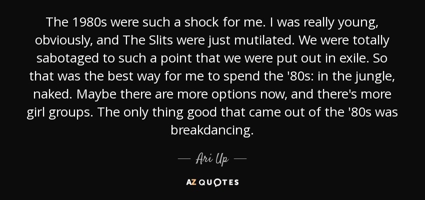 The 1980s were such a shock for me. I was really young, obviously, and The Slits were just mutilated. We were totally sabotaged to such a point that we were put out in exile. So that was the best way for me to spend the '80s: in the jungle, naked. Maybe there are more options now, and there's more girl groups. The only thing good that came out of the '80s was breakdancing. - Ari Up