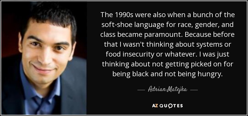 The 1990s were also when a bunch of the soft-shoe language for race, gender, and class became paramount. Because before that I wasn't thinking about systems or food insecurity or whatever. I was just thinking about not getting picked on for being black and not being hungry. - Adrian Matejka
