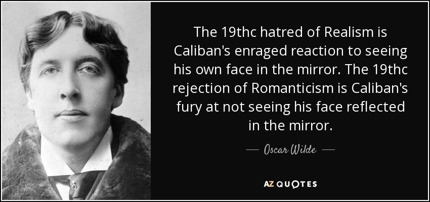 The 19thc hatred of Realism is Caliban's enraged reaction to seeing his own face in the mirror. The 19thc rejection of Romanticism is Caliban's fury at not seeing his face reflected in the mirror. - Oscar Wilde