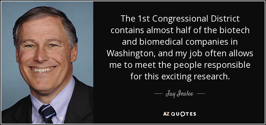 The 1st Congressional District contains almost half of the biotech and biomedical companies in Washington, and my job often allows me to meet the people responsible for this exciting research. - Jay Inslee