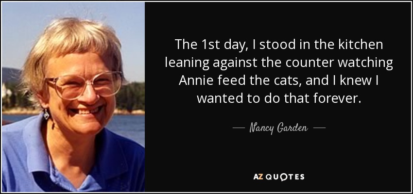 The 1st day, I stood in the kitchen leaning against the counter watching Annie feed the cats, and I knew I wanted to do that forever. - Nancy Garden