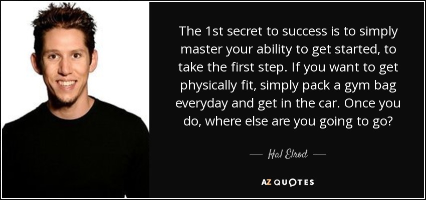 The 1st secret to success is to simply master your ability to get started, to take the first step. If you want to get physically fit, simply pack a gym bag everyday and get in the car. Once you do, where else are you going to go? - Hal Elrod