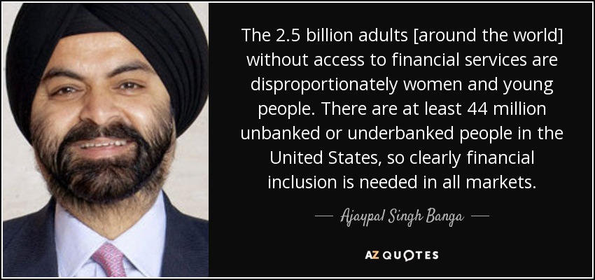 The 2.5 billion adults [around the world] without access to financial services are disproportionately women and young people. There are at least 44 million unbanked or underbanked people in the United States, so clearly financial inclusion is needed in all markets. - Ajaypal Singh Banga