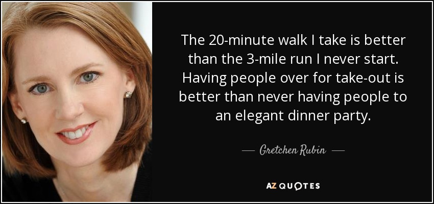 The 20-minute walk I take is better than the 3-mile run I never start. Having people over for take-out is better than never having people to an elegant dinner party. - Gretchen Rubin