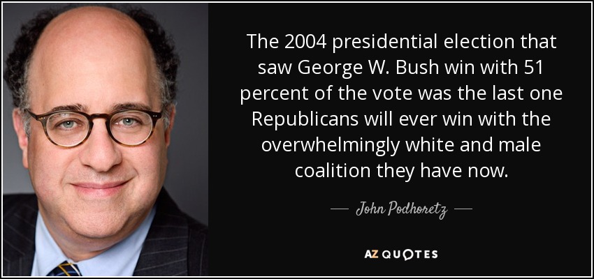 The 2004 presidential election that saw George W. Bush win with 51 percent of the vote was the last one Republicans will ever win with the overwhelmingly white and male coalition they have now. - John Podhoretz