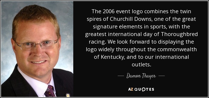 The 2006 event logo combines the twin spires of Churchill Downs, one of the great signature elements in sports, with the greatest international day of Thoroughbred racing. We look forward to displaying the logo widely throughout the commonwealth of Kentucky, and to our international outlets. - Damon Thayer