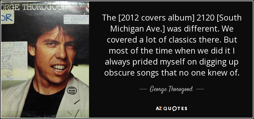 The [2012 covers album] 2120 [South Michigan Ave.] was different. We covered a lot of classics there. But most of the time when we did it I always prided myself on digging up obscure songs that no one knew of. - George Thorogood