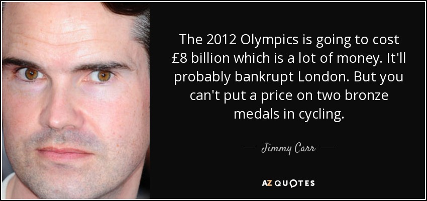 The 2012 Olympics is going to cost £8 billion which is a lot of money. It'll probably bankrupt London. But you can't put a price on two bronze medals in cycling. - Jimmy Carr