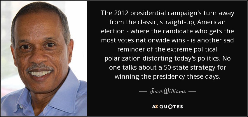 The 2012 presidential campaign's turn away from the classic, straight-up, American election - where the candidate who gets the most votes nationwide wins - is another sad reminder of the extreme political polarization distorting today's politics. No one talks about a 50-state strategy for winning the presidency these days. - Juan Williams